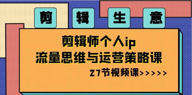 剪辑生意-剪辑师个人ip流量思维与运营策略课（27节视频课）-六道网创