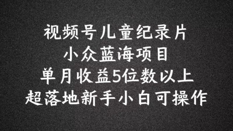 2024蓝海项目视频号儿童纪录片科普，单月收益5位数以上，新手小白可操作【揭秘】-六道网创